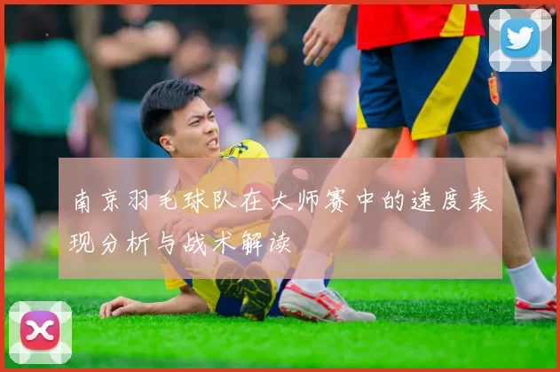 南京羽毛球队在大师赛中的速度表现分析与战术解读