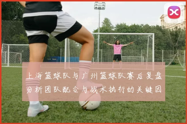 上海篮球队与广州篮球队赛后复盘分析团队配合与战术执行的关键因素