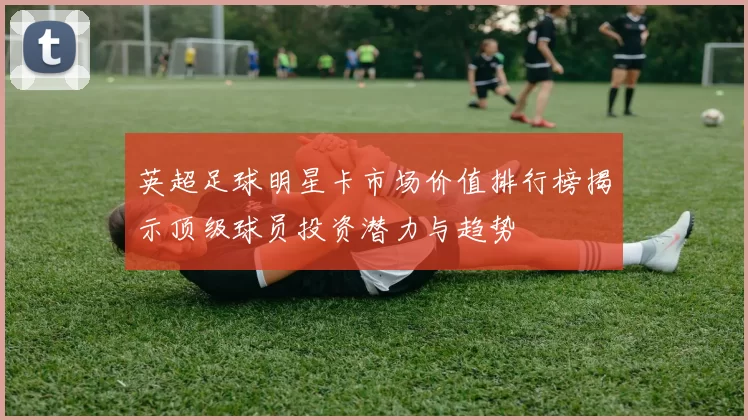 英超足球明星卡市场价值排行榜揭示顶级球员投资潜力与趋势