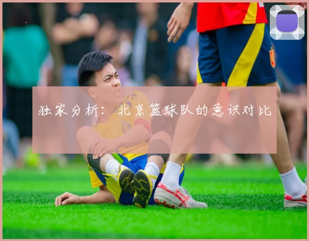独家分析：北京篮球队的意识对比