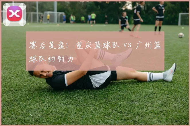赛后复盘：重庆篮球队 vs 广州篮球队的耐力