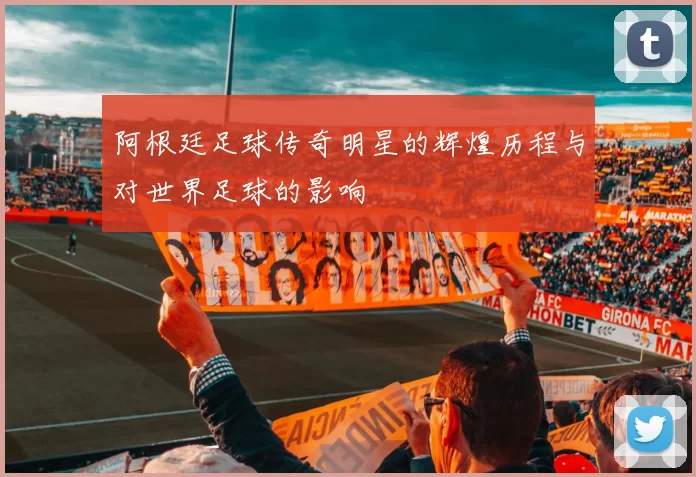 阿根廷足球传奇明星的辉煌历程与对世界足球的影响