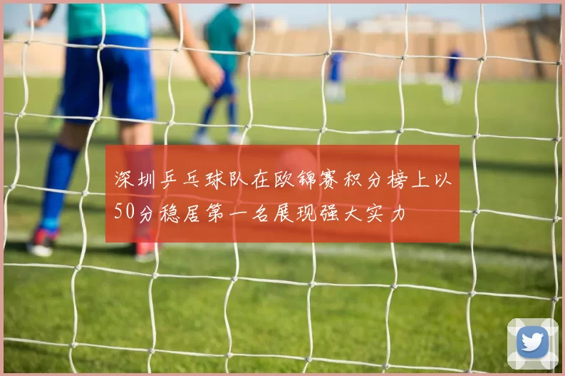 深圳乒乓球队在欧锦赛积分榜上以50分稳居第一名展现强大实力