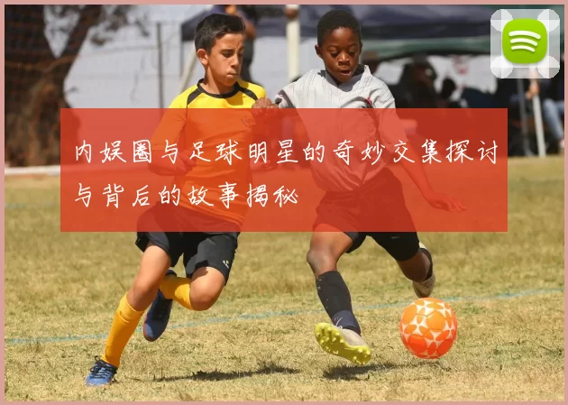 内娱圈与足球明星的奇妙交集探讨与背后的故事揭秘